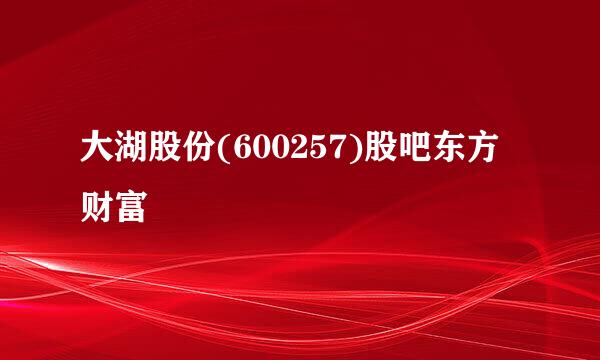 大湖股份(600257)股吧东方财富