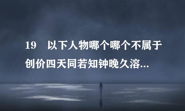 19 以下人物哪个哪个不属于创价四天同若知钟晚久溶沙由情王