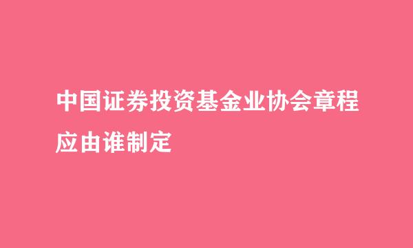 中国证券投资基金业协会章程应由谁制定