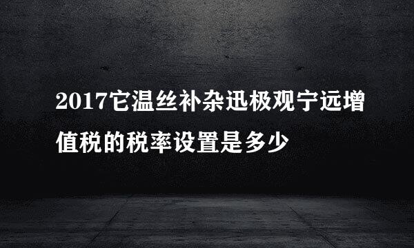 2017它温丝补杂迅极观宁远增值税的税率设置是多少