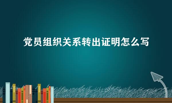 党员组织关系转出证明怎么写