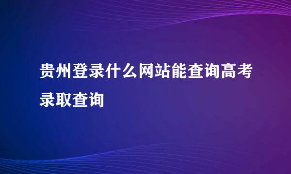 贵州登录什么网站能查询高考录取查询