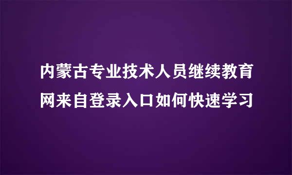 内蒙古专业技术人员继续教育网来自登录入口如何快速学习