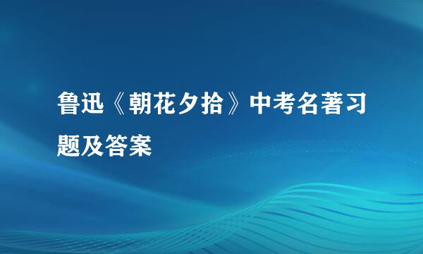 鲁迅《朝花夕拾》中考名著习题及答案