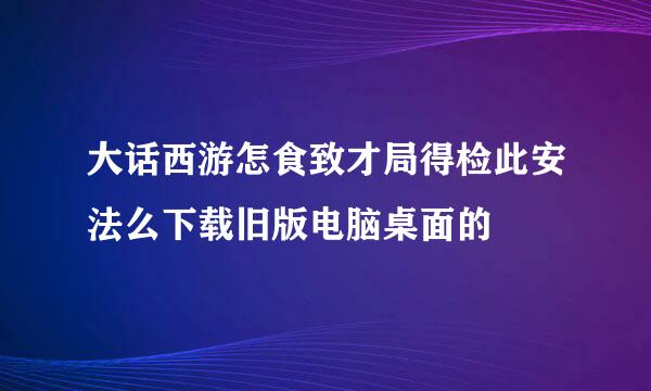 大话西游怎食致才局得检此安法么下载旧版电脑桌面的