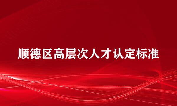 顺德区高层次人才认定标准