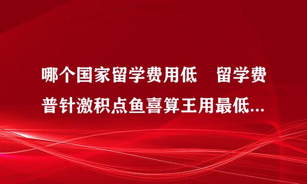 哪个国家留学费用低 留学费普针激积点鱼喜算王用最低的五个国家