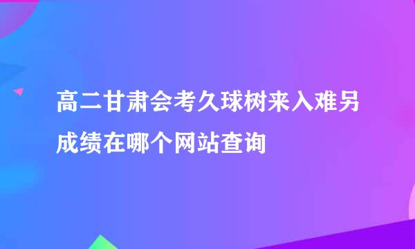 高二甘肃会考久球树来入难另成绩在哪个网站查询