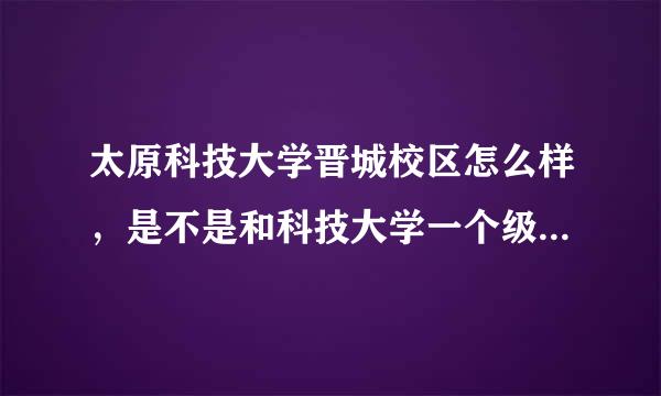 太原科技大学晋城校区怎么样，是不是和科技大学一个级别？还是一个名义学校？