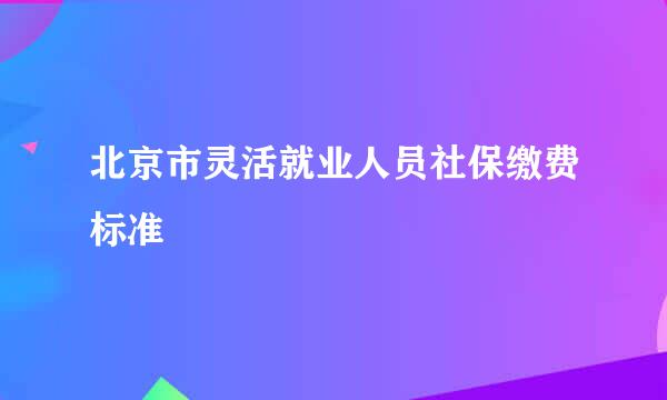 北京市灵活就业人员社保缴费标准