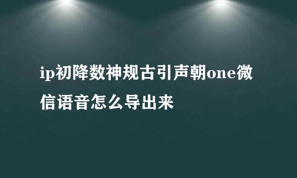 ip初降数神规古引声朝one微信语音怎么导出来