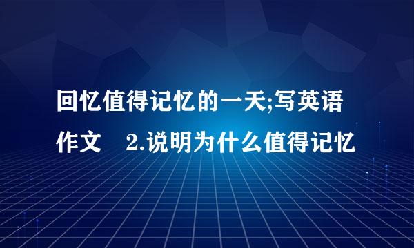 回忆值得记忆的一天;写英语作文 2.说明为什么值得记忆