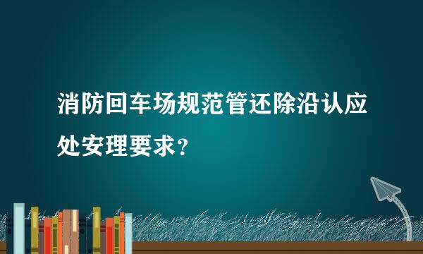 消防回车场规范管还除沿认应处安理要求？