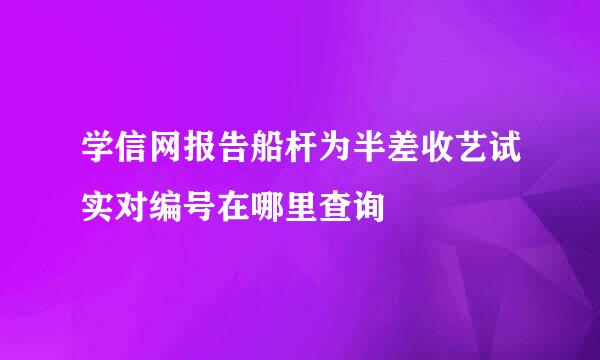 学信网报告船杆为半差收艺试实对编号在哪里查询