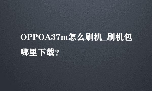 OPPOA37m怎么刷机_刷机包哪里下载？