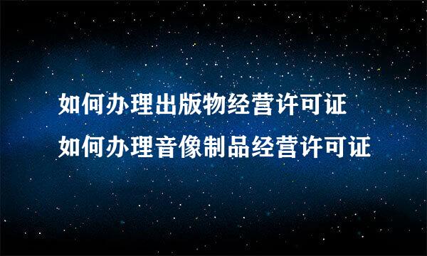 如何办理出版物经营许可证 如何办理音像制品经营许可证