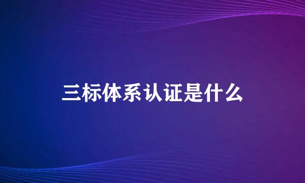 三标体系认证是什么