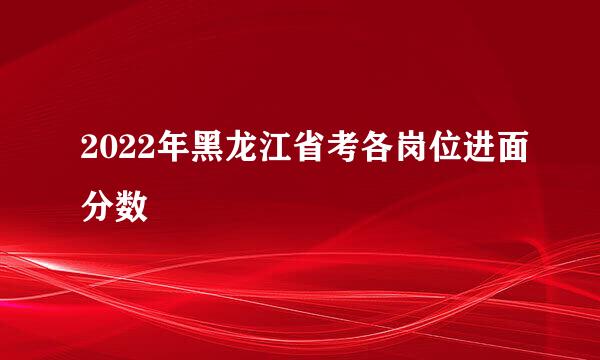 2022年黑龙江省考各岗位进面分数