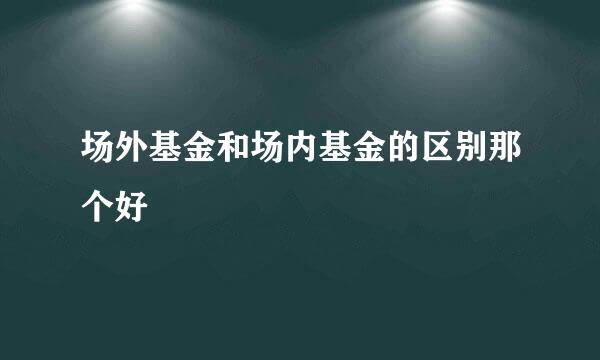 场外基金和场内基金的区别那个好