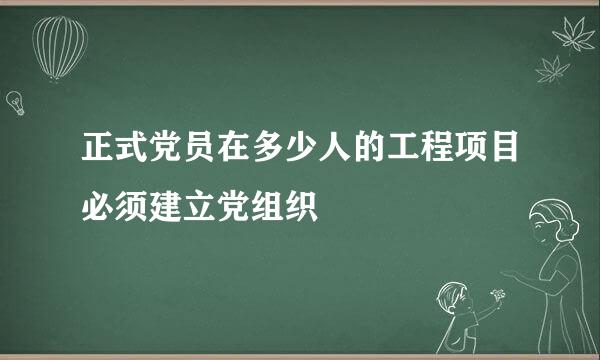 正式党员在多少人的工程项目必须建立党组织