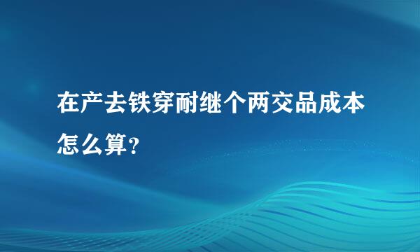 在产去铁穿耐继个两交品成本怎么算？