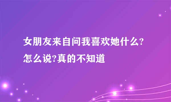 女朋友来自问我喜欢她什么?怎么说?真的不知道