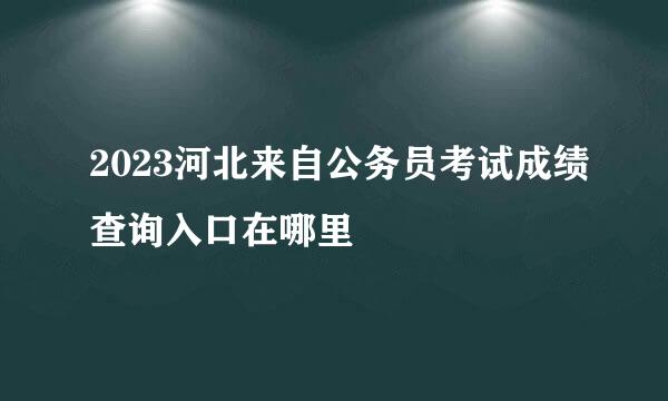 2023河北来自公务员考试成绩查询入口在哪里