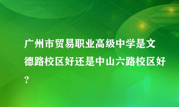 广州市贸易职业高级中学是文德路校区好还是中山六路校区好？