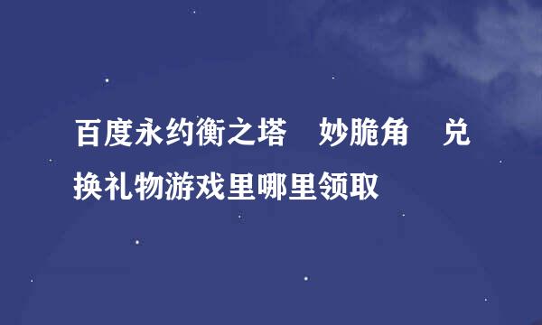 百度永约衡之塔 妙脆角 兑换礼物游戏里哪里领取