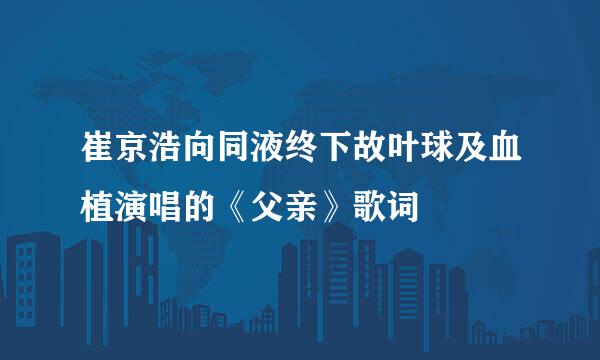 崔京浩向同液终下故叶球及血植演唱的《父亲》歌词