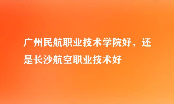 广州民航职业技术学院好，还是长沙航空职业技术好