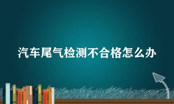 汽车尾气检测不合格怎么办