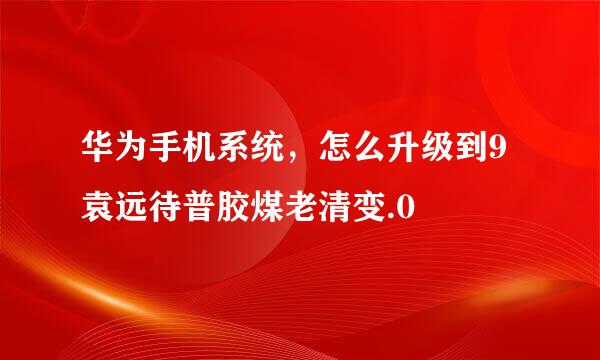 华为手机系统，怎么升级到9袁远待普胶煤老清变.0