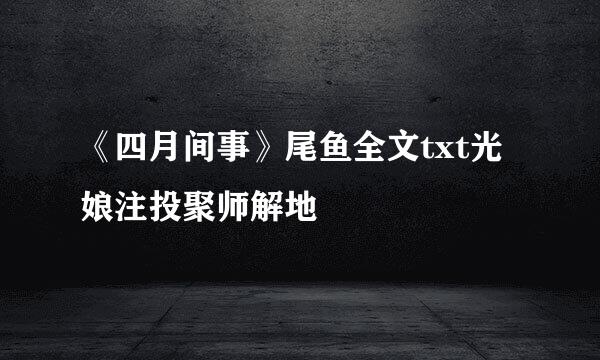 《四月间事》尾鱼全文txt光娘注投聚师解地