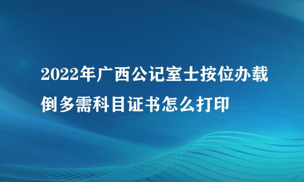 2022年广西公记室士按位办载倒多需科目证书怎么打印