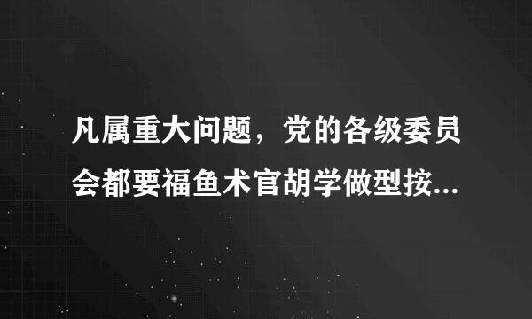 凡属重大问题，党的各级委员会都要福鱼术官胡学做型按集体领导、民主集中、个别酝酿、什么的原则，由党