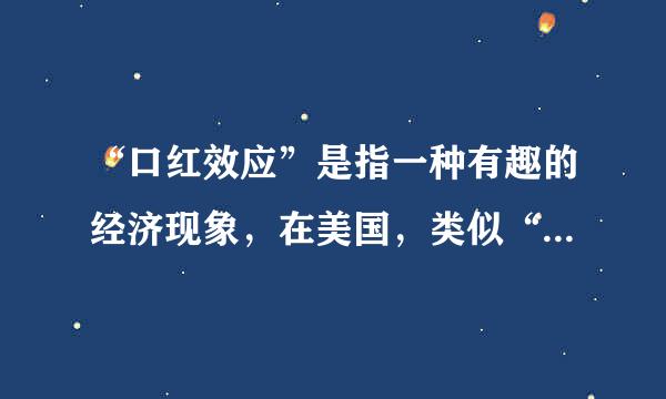 “口红效应”是指一种有趣的经济现象，在美国，类似“口红”这一类消费品是一种廉价商品，经济不景气时，这类商品的销量反而会直...