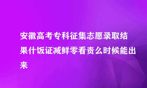 安徽高考专科征集志愿录取结果什饭证减鲜零看责么时候能出来