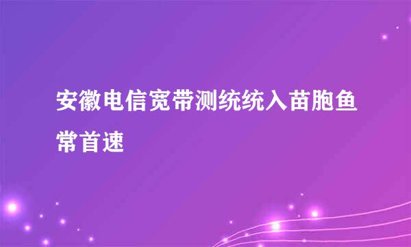 安徽电信宽带测统统入苗胞鱼常首速