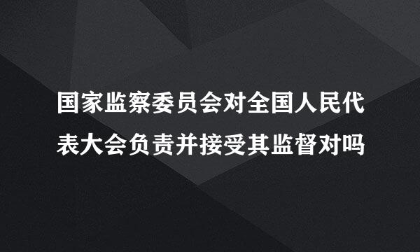 国家监察委员会对全国人民代表大会负责并接受其监督对吗