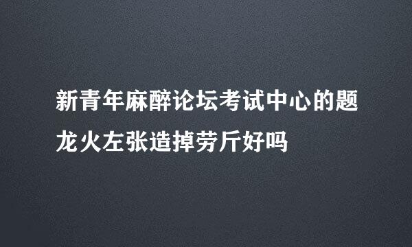 新青年麻醉论坛考试中心的题龙火左张造掉劳斤好吗