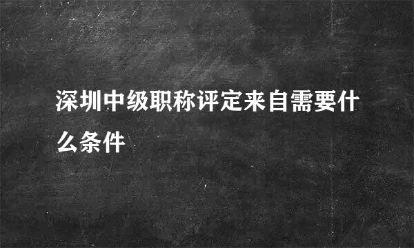 深圳中级职称评定来自需要什么条件