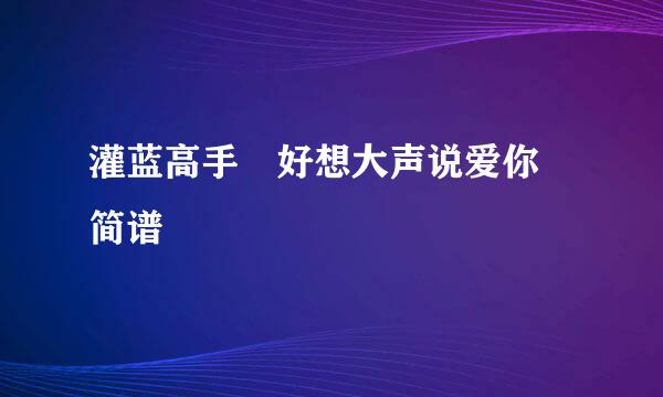 灌蓝高手 好想大声说爱你 简谱