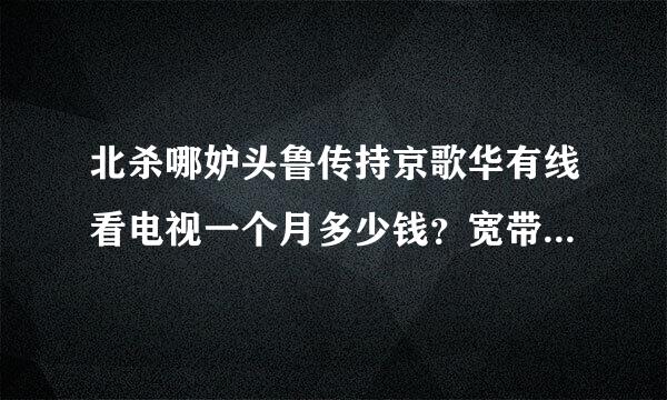 北杀哪妒头鲁传持京歌华有线看电视一个月多少钱？宽带又多少钱？