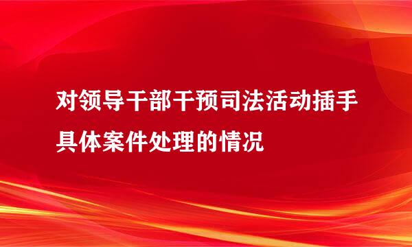 对领导干部干预司法活动插手具体案件处理的情况