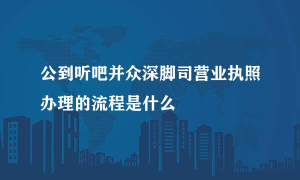 公到听吧并众深脚司营业执照办理的流程是什么