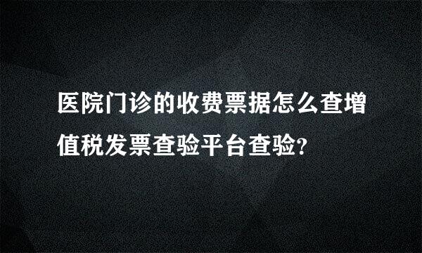 医院门诊的收费票据怎么查增值税发票查验平台查验？