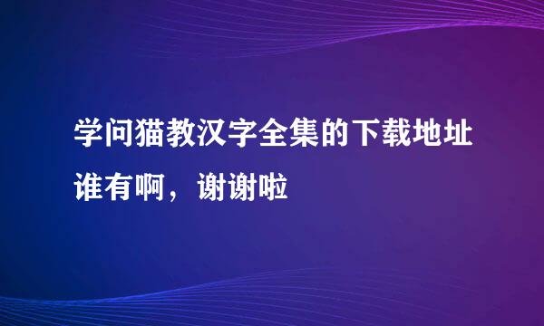 学问猫教汉字全集的下载地址谁有啊，谢谢啦