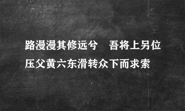 路漫漫其修远兮 吾将上另位压父黄六东滑转众下而求索