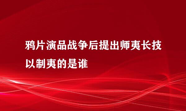 鸦片演品战争后提出师夷长技以制夷的是谁